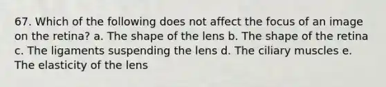 67. Which of the following does not affect the focus of an image on the retina? a. The shape of the lens b. The shape of the retina c. The ligaments suspending the lens d. The ciliary muscles e. The elasticity of the lens