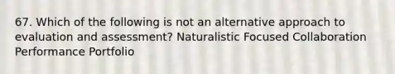 67. Which of the following is not an alternative approach to evaluation and assessment? Naturalistic Focused Collaboration Performance Portfolio