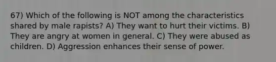 67) Which of the following is NOT among the characteristics shared by male rapists? A) They want to hurt their victims. B) They are angry at women in general. C) They were abused as children. D) Aggression enhances their sense of power.