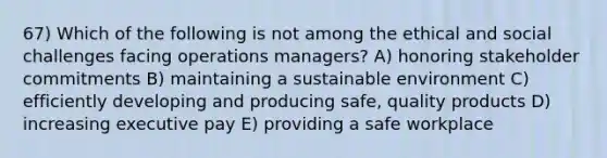 67) Which of the following is not among the ethical and social challenges facing operations managers? A) honoring stakeholder commitments B) maintaining a sustainable environment C) efficiently developing and producing safe, quality products D) increasing executive pay E) providing a safe workplace