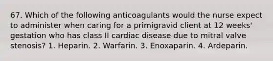 67. Which of the following anticoagulants would the nurse expect to administer when caring for a primigravid client at 12 weeks' gestation who has class II cardiac disease due to mitral valve stenosis? 1. Heparin. 2. Warfarin. 3. Enoxaparin. 4. Ardeparin.