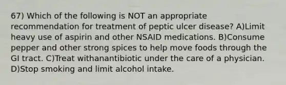 67) Which of the following is NOT an appropriate recommendation for treatment of peptic ulcer disease? A)Limit heavy use of aspirin and other NSAID medications. B)Consume pepper and other strong spices to help move foods through the GI tract. C)Treat withanantibiotic under the care of a physician. D)Stop smoking and limit alcohol intake.