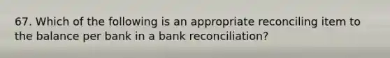 67. Which of the following is an appropriate reconciling item to the balance per bank in a bank reconciliation?