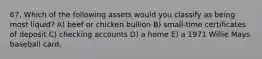 67. Which of the following assets would you classify as being most liquid? A) beef or chicken bullion B) small-time certificates of deposit C) checking accounts D) a home E) a 1971 Willie Mays baseball card.