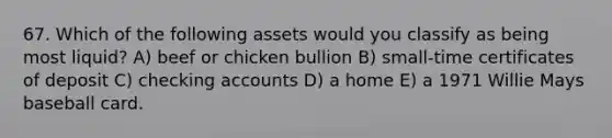 67. Which of the following assets would you classify as being most liquid? A) beef or chicken bullion B) small-time certificates of deposit C) checking accounts D) a home E) a 1971 Willie Mays baseball card.