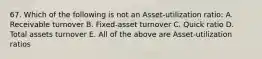 67. Which of the following is not an Asset-utilization ratio: A. Receivable turnover B. Fixed-asset turnover C. Quick ratio D. Total assets turnover E. All of the above are Asset-utilization ratios