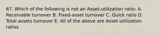 67. Which of the following is not an Asset-utilization ratio: A. Receivable turnover B. Fixed-asset turnover C. Quick ratio D. Total assets turnover E. All of the above are Asset-utilization ratios