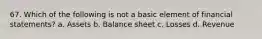 67. Which of the following is not a basic element of financial statements? a. Assets b. Balance sheet c. Losses d. Revenue