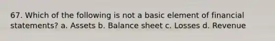 67. Which of the following is not a basic element of financial statements? a. Assets b. Balance sheet c. Losses d. Revenue