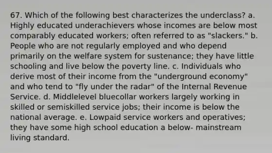 67. Which of the following best characterizes the underclass? a. Highly educated underachievers whose incomes are below most comparably educated workers; often referred to as "slackers." b. People who are not regularly employed and who depend primarily on the welfare system for sustenance; they have little schooling and live below the poverty line. c. Individuals who derive most of their income from the "underground economy" and who tend to "fly under the radar" of the Internal Revenue Service. d. Middlelevel bluecollar workers largely working in skilled or semiskilled service jobs; their income is below the national average. e. Lowpaid service workers and operatives; they have some high school education a below- mainstream living standard.