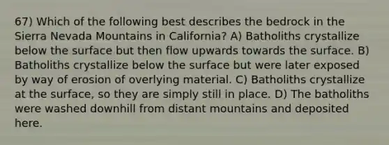 67) Which of the following best describes the bedrock in the Sierra Nevada Mountains in California? A) Batholiths crystallize below the surface but then flow upwards towards the surface. B) Batholiths crystallize below the surface but were later exposed by way of erosion of overlying material. C) Batholiths crystallize at the surface, so they are simply still in place. D) The batholiths were washed downhill from distant mountains and deposited here.