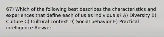 67) Which of the following best describes the characteristics and experiences that define each of us as individuals? A) Diversity B) Culture C) Cultural context D) Social behavior E) Practical intelligence Answer: