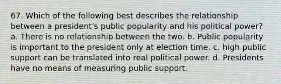 67. Which of the following best describes the relationship between a president's public popularity and his political power? a. There is no relationship between the two. b. Public popularity is important to the president only at election time. c. high public support can be translated into real political power. d. Presidents have no means of measuring public support.