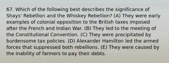 67. Which of the following best describes the significance of Shays' Rebellion and the Whiskey Rebellion? (A) They were early examples of colonial opposition to the British taxes imposed after the French and Indian War. (B) They led to the meeting of the Constitutional Convention. (C) They were precipitated by burdensome tax policies. (D) Alexander Hamilton led the armed forces that suppressed both rebellions. (E) They were caused by the inability of farmers to pay their debts.