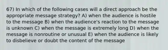 67) In which of the following cases will a direct approach be the appropriate message strategy? A) when the audience is hostile to the message B) when the audience's reaction to the message is unknown C) when the message is extremely long D) when the message is nonroutine or unusual E) when the audience is likely to disbelieve or doubt the content of the message