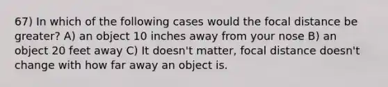 67) In which of the following cases would the focal distance be greater? A) an object 10 inches away from your nose B) an object 20 feet away C) It doesn't matter, focal distance doesn't change with how far away an object is.