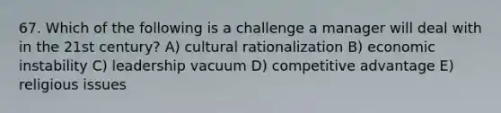 67. Which of the following is a challenge a manager will deal with in the 21st century? A) cultural rationalization B) economic instability C) leadership vacuum D) competitive advantage E) religious issues