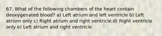 67. What of the following chambers of the heart contain deoxygenated blood? a) Left atrium and left ventricle b) Left atrium only c) Right atrium and right ventricle d) Right ventricle only e) Left atrium and right ventricle