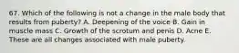 67. Which of the following is not a change in the male body that results from puberty? A. Deepening of the voice B. Gain in muscle mass C. Growth of the scrotum and penis D. Acne E. These are all changes associated with male puberty.