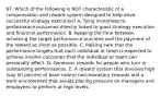 67. Which of the following is NOT characteristic of a compensation and reward system designed to help drive successful strategy execution? A. Tying incentives to performance outcomes directly linked to good strategy execution and financial performance. B. Keeping the time between achieving the target performance outcome and the payment of the reward as short as possible. C. Making sure that the performance targets that each individual or team is expected to achieve involve outcomes that the individual or team can personally affect. D. Generous rewards for people who turn in outstanding performances. E. A reward system that involves high (say 50 percent of base salary) non-monetary rewards and a work environment that avoids placing pressure on managers and employees to perform at high levels.