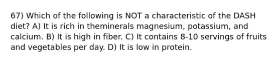 67) Which of the following is NOT a characteristic of the DASH diet? A) It is rich in theminerals magnesium, potassium, and calcium. B) It is high in fiber. C) It contains 8-10 servings of fruits and vegetables per day. D) It is low in protein.