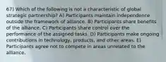 67) Which of the following is not a characteristic of global strategic partnership? A) Participants maintain independence outside the framework of alliance. B) Participants share benefits of the alliance. C) Participants share control over the performance of the assigned tasks. D) Participants make ongoing contributions in technology, products, and other areas. E) Participants agree not to compete in areas unrelated to the alliance.