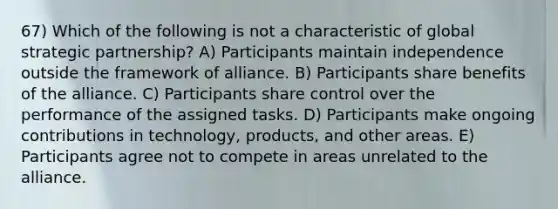 67) Which of the following is not a characteristic of global strategic partnership? A) Participants maintain independence outside the framework of alliance. B) Participants share benefits of the alliance. C) Participants share control over the performance of the assigned tasks. D) Participants make ongoing contributions in technology, products, and other areas. E) Participants agree not to compete in areas unrelated to the alliance.