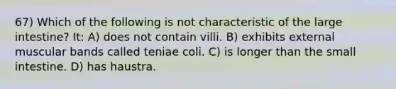 67) Which of the following is not characteristic of the large intestine? It: A) does not contain villi. B) exhibits external muscular bands called teniae coli. C) is longer than the small intestine. D) has haustra.