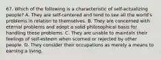 67. Which of the following is a characteristic of self-actualizing people? A. They are self-centered and tend to see all the world's problems in relation to themselves. B. They are concerned with eternal problems and adopt a solid philosophical basis for handling these problems. C. They are unable to maintain their feelings of self-esteem when scorned or rejected by other people. D. They consider their occupations as merely a means to earning a living.