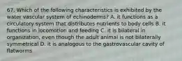 67. Which of the following characteristics is exhibited by the water vascular system of echinoderms? A. it functions as a circulatory system that distributes nutrients to body cells B. it functions in locomotion and feeding C. it is bilateral in organization, even though the adult animal is not bilaterally symmetrical D. it is analogous to the gastrovascular cavity of flatworms