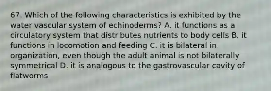 67. Which of the following characteristics is exhibited by the water vascular system of echinoderms? A. it functions as a circulatory system that distributes nutrients to body cells B. it functions in locomotion and feeding C. it is bilateral in organization, even though the adult animal is not bilaterally symmetrical D. it is analogous to the gastrovascular cavity of flatworms