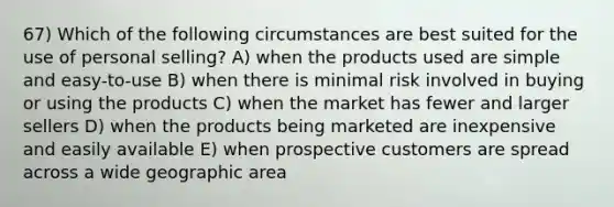 67) Which of the following circumstances are best suited for the use of personal selling? A) when the products used are simple and easy-to-use B) when there is minimal risk involved in buying or using the products C) when the market has fewer and larger sellers D) when the products being marketed are inexpensive and easily available E) when prospective customers are spread across a wide geographic area