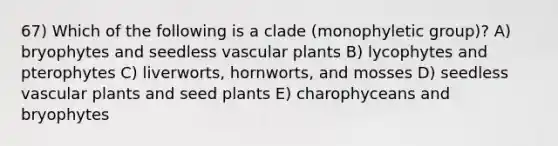 67) Which of the following is a clade (monophyletic group)? A) bryophytes and seedless vascular plants B) lycophytes and pterophytes C) liverworts, hornworts, and mosses D) seedless vascular plants and seed plants E) charophyceans and bryophytes