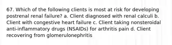 67. Which of the following clients is most at risk for developing postrenal renal failure? a. Client diagnosed with renal calculi b. Client with congestive heart failure c. Client taking nonsteroidal anti-inflammatory drugs (NSAIDs) for arthritis pain d. Client recovering from glomerulonephritis