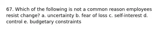 67. Which of the following is not a common reason employees resist change? a. uncertainty b. fear of loss c. self-interest d. control e. budgetary constraints