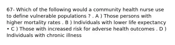 67- Which of the following would a community health nurse use to define vulnerable populations ? . A ) Those persons with higher mortality rates . B ) Individuals with lower life expectancy • C ) Those with increased risk for adverse health outcomes . D ) Individuals with chronic illness