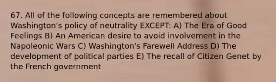 67. All of the following concepts are remembered about Washington's policy of neutrality EXCEPT: A) The Era of Good Feelings B) An American desire to avoid involvement in the Napoleonic Wars C) Washington's Farewell Address D) The development of political parties E) The recall of Citizen Genet by the French government