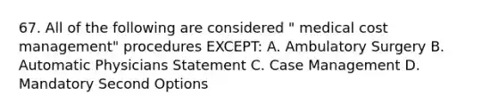 67. All of the following are considered " medical cost management" procedures EXCEPT: A. Ambulatory Surgery B. Automatic Physicians Statement C. Case Management D. Mandatory Second Options