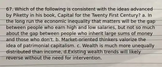 67. Which of the following is consistent with the ideas advanced by Piketty in his book, Capital for the Twenty First Century? a. In the long run the economic inequality that matters will be the gap between people who earn high and low salaries, but not so much about the gap between people who inherit large sums of money and those who don't. b. Market-oriented thinkers valorize the idea of patrimonial capitalism. c. Wealth is much more unequally distributed than income, d.Existing wealth trends will likely reverse without the need for intervention.