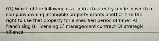 67) Which of the following is a contractual entry mode in which a company owning intangible property grants another firm the right to use that property for a specified period of time? A) franchising B) licensing C) management contract D) strategic alliance