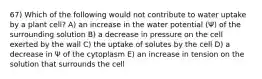 67) Which of the following would not contribute to water uptake by a plant cell? A) an increase in the water potential (Ψ) of the surrounding solution B) a decrease in pressure on the cell exerted by the wall C) the uptake of solutes by the cell D) a decrease in Ψ of the cytoplasm E) an increase in tension on the solution that surrounds the cell