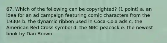 67. Which of the following can be copyrighted? (1 point) a. an idea for an ad campaign featuring comic characters from the 1930s b. the dynamic ribbon used in Coca-Cola ads c. the American Red Cross symbol d. the NBC peacock e. the newest book by Dan Brown