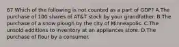 67 Which of the following is not counted as a part of GDP? A.The purchase of 100 shares of AT&T stock by your grandfather. B.The purchase of a snow plough by the city of Minneapolis. C.The unsold additions to inventory at an appliances store. D.The purchase of flour by a consumer.