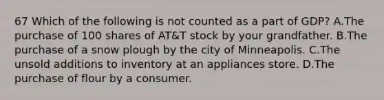 67 Which of the following is not counted as a part of GDP? A.The purchase of 100 shares of AT&T stock by your grandfather. B.The purchase of a snow plough by the city of Minneapolis. C.The unsold additions to inventory at an appliances store. D.The purchase of flour by a consumer.