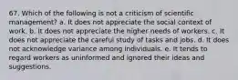 67. Which of the following is not a criticism of scientific management? a. It does not appreciate the social context of work. b. It does not appreciate the higher needs of workers. c. It does not appreciate the careful study of tasks and jobs. d. It does not acknowledge variance among individuals. e. It tends to regard workers as uninformed and ignored their ideas and suggestions.