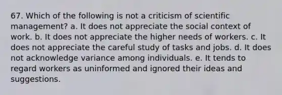 67. Which of the following is not a criticism of scientific management? a. It does not appreciate the social context of work. b. It does not appreciate the higher needs of workers. c. It does not appreciate the careful study of tasks and jobs. d. It does not acknowledge variance among individuals. e. It tends to regard workers as uninformed and ignored their ideas and suggestions.