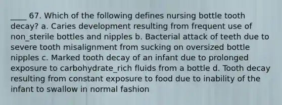 ____ 67. Which of the following defines nursing bottle tooth decay? a. Caries development resulting from frequent use of non_sterile bottles and nipples b. Bacterial attack of teeth due to severe tooth misalignment from sucking on oversized bottle nipples c. Marked tooth decay of an infant due to prolonged exposure to carbohydrate_rich fluids from a bottle d. Tooth decay resulting from constant exposure to food due to inability of the infant to swallow in normal fashion