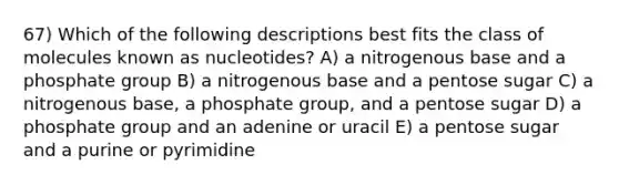 67) Which of the following descriptions best fits the class of molecules known as nucleotides? A) a nitrogenous base and a phosphate group B) a nitrogenous base and a pentose sugar C) a nitrogenous base, a phosphate group, and a pentose sugar D) a phosphate group and an adenine or uracil E) a pentose sugar and a purine or pyrimidine