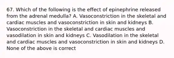 67. Which of the following is the effect of epinephrine released from the adrenal medulla? A. Vasoconstriction in the skeletal and cardiac muscles and vasoconstriction in skin and kidneys B. Vasoconstriction in the skeletal and cardiac muscles and vasodilation in skin and kidneys C. Vasodilation in the skeletal and cardiac muscles and vasoconstriction in skin and kidneys D. None of the above is correct