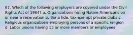 67. Which of the following employers are covered under the Civil Rights Act of 1964? a. Organizations hiring Native Americans on or near a reservation b. Bona fide, tax-exempt private clubs c. Religious organizations employing persons of a specific religion d. Labor unions having 15 or more members or employees